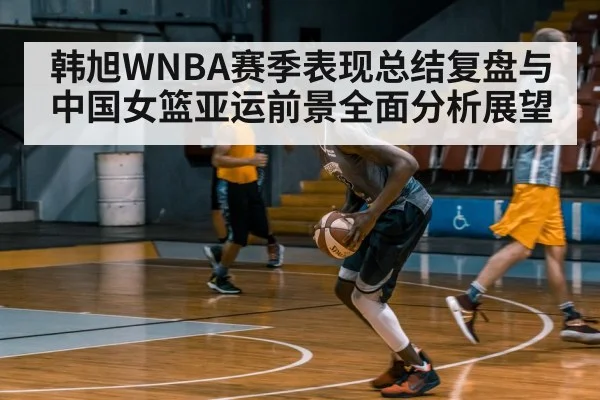韩旭WNBA赛季表现总结复盘与中国女篮亚运前景全面分析展望