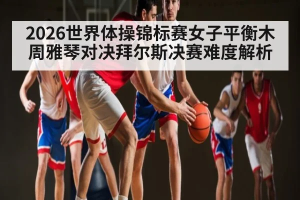 2026世界体操锦标赛女子平衡木周雅琴对决拜尔斯决赛难度解析