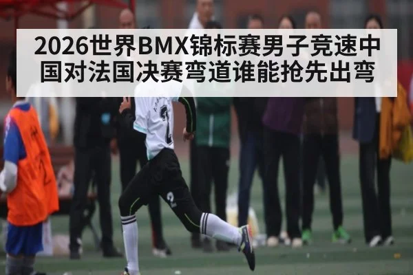 2026世界BMX锦标赛男子竞速中国对法国决赛弯道谁能抢先出弯